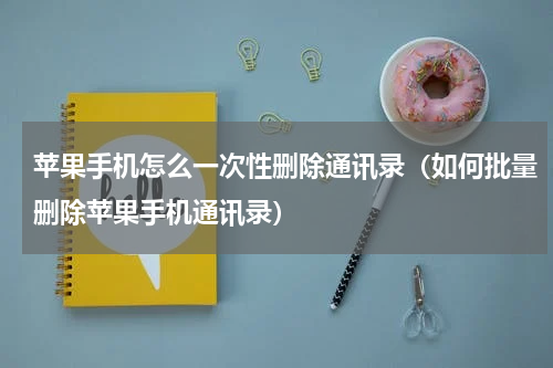 苹果手机怎么一次性删除通讯录（如何批量删除苹果手机通讯录）