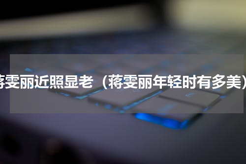 蒋雯丽近照显老（蒋雯丽年轻时有多美）