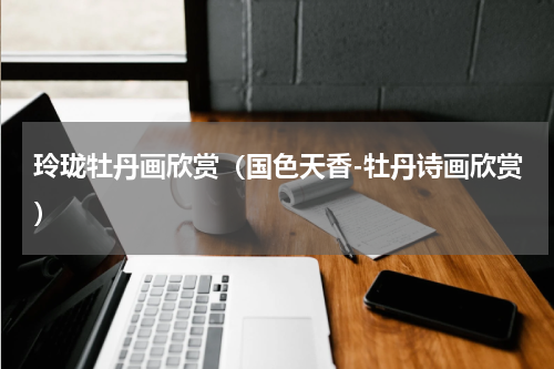 玲珑牡丹画欣赏（国色天香-牡丹诗画欣赏）