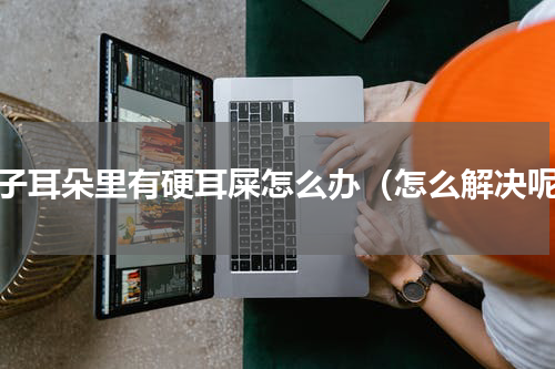 孩子耳朵里有硬耳屎怎么办（怎么解决呢）