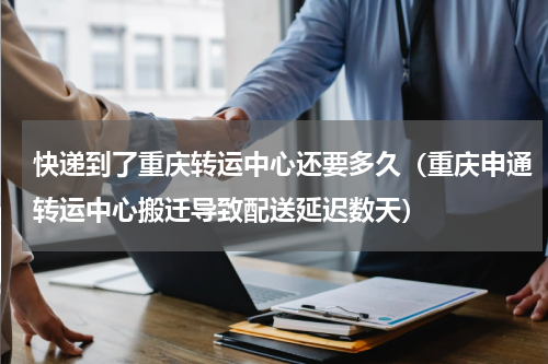 快递到了重庆转运中心还要多久（重庆申通转运中心搬迁导致配送延迟数天）