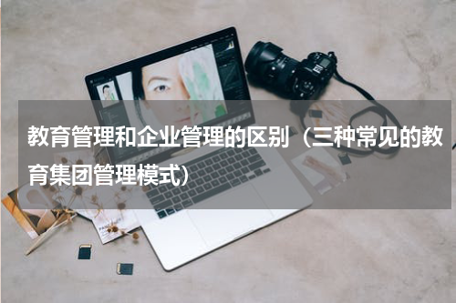 教育管理和企业管理的区别（三种常见的教育集团管理模式）
