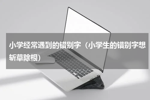 小学经常遇到的错别字（小学生的错别字想斩草除根）