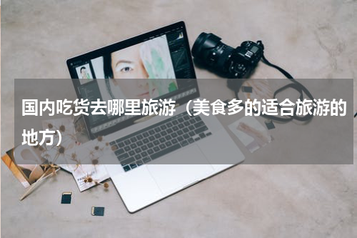 国内吃货去哪里旅游（美食多的适合旅游的地方）
