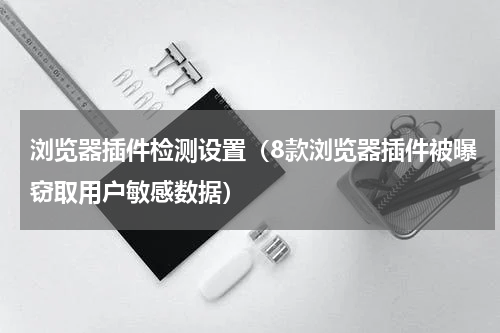 浏览器插件检测设置（8款浏览器插件被曝窃取用户敏感数据）