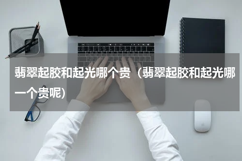 翡翠起胶和起光哪个贵（翡翠起胶和起光哪一个贵呢）