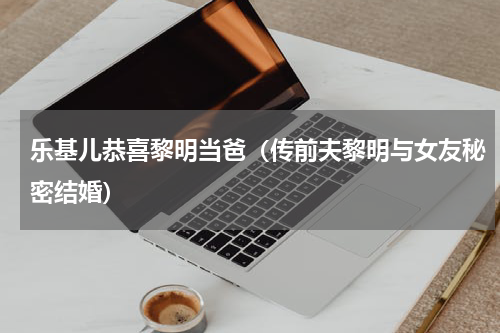乐基儿恭喜黎明当爸（传前夫黎明与女友秘密结婚）