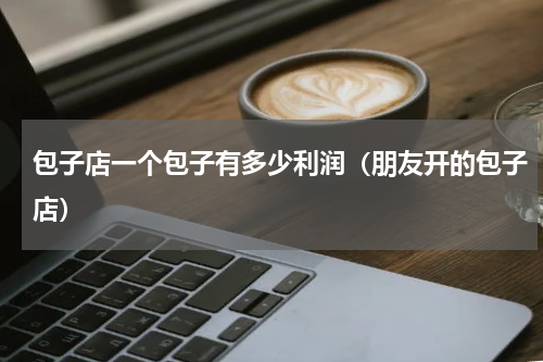 包子店一个包子有多少利润（朋友开的包子店）