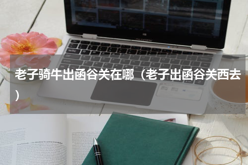 老子骑牛出函谷关在哪（老子出函谷关西去）
