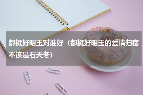 都挺好明玉对谁好（都挺好明玉的爱情归宿不该是石天冬）