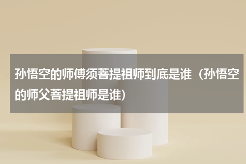 孙悟空的师傅须菩提祖师到底是谁（孙悟空的师父菩提祖师是谁）