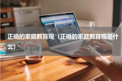 正确的家庭教育观（正确的家庭教育观是什么）