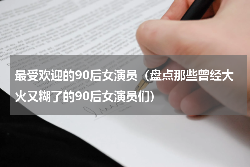 最受欢迎的90后女演员（盘点那些曾经大火又糊了的90后女演员们）