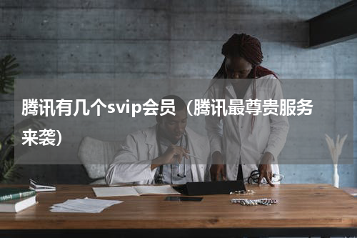 腾讯有几个svip会员（腾讯最尊贵服务来袭）