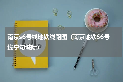 南京s6号线地铁线路图（南京地铁S6号线宁句城际）