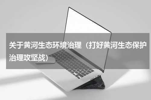 关于黄河生态环境治理（打好黄河生态保护治理攻坚战）