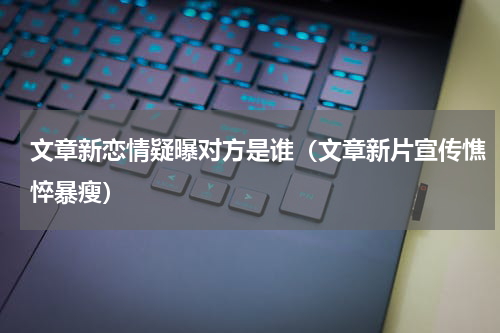 文章新恋情疑曝对方是谁（文章新片宣传憔悴暴瘦）