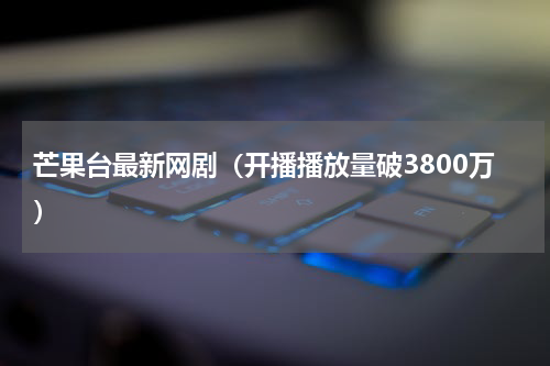 芒果台最新网剧（开播播放量破3800万）