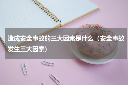 造成安全事故的三大因素是什么（安全事故发生三大因素）