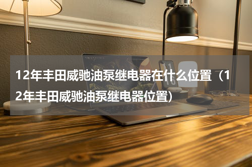 12年丰田威驰油泵继电器在什么位置（12年丰田威驰油泵继电器位置）