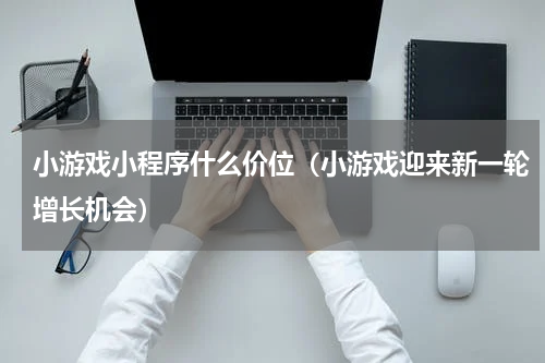 小游戏小程序什么价位（小游戏迎来新一轮增长机会）