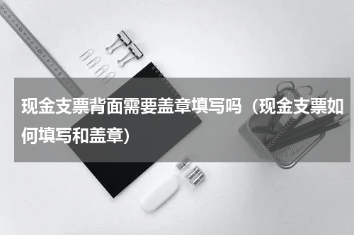 现金支票背面需要盖章填写吗（现金支票如何填写和盖章）