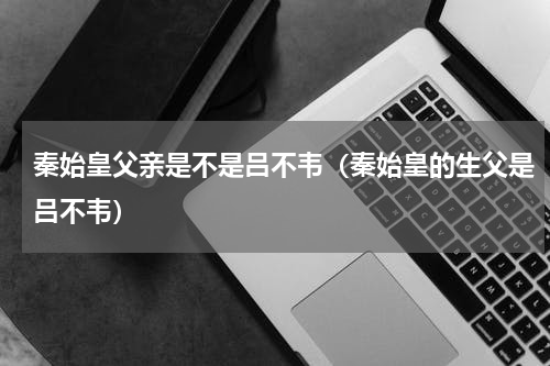 秦始皇父亲是不是吕不韦（秦始皇的生父是吕不韦）