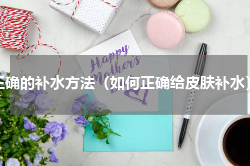 正确的补水方法（如何正确给皮肤补水）