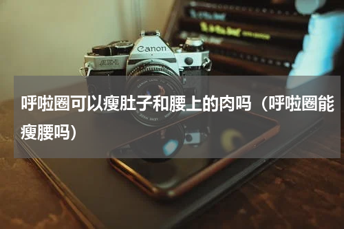 呼啦圈可以瘦肚子和腰上的肉吗（呼啦圈能瘦腰吗）