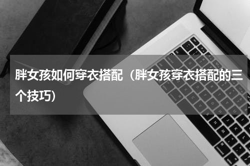 胖女孩如何穿衣搭配（胖女孩穿衣搭配的三个技巧）