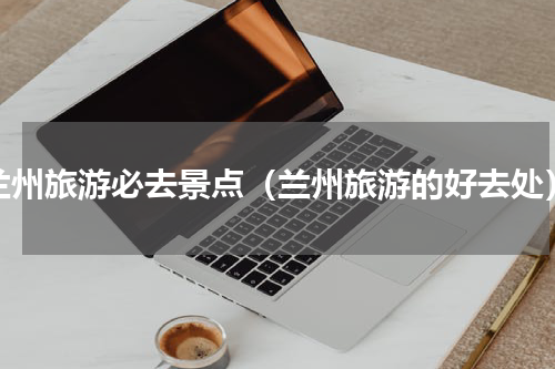 兰州旅游必去景点（兰州旅游的好去处）