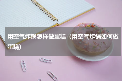 用空气炸锅怎样做蛋糕（用空气炸锅如何做蛋糕）