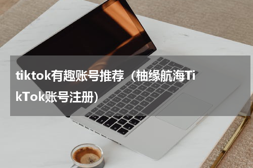 tiktok有趣账号推荐（柚缘航海TikTok账号注册）