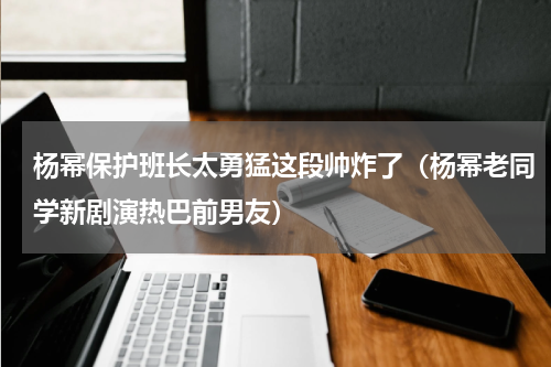 杨幂保护班长太勇猛这段帅炸了（杨幂老同学新剧演热巴前男友）