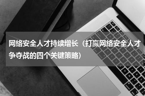 网络安全人才持续增长（打赢网络安全人才争夺战的四个关键策略）