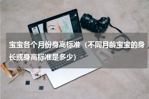 宝宝各个月份身高标准（不同月龄宝宝的身长或身高标准是多少）