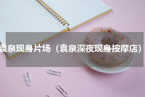 袁泉现身片场（袁泉深夜现身按摩店）