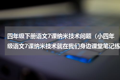 四年级下册语文7课纳米技术问题（小四年级语文7课纳米技术就在我们身边课堂笔记练习题阅读题）