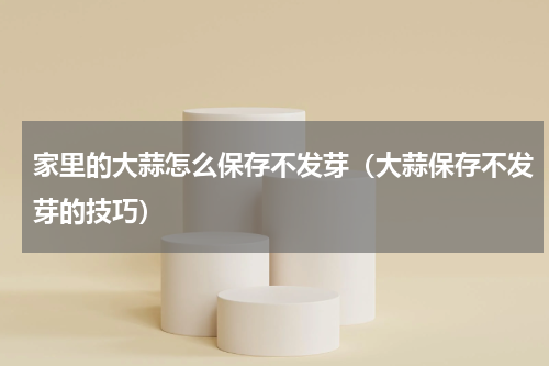 家里的大蒜怎么保存不发芽（大蒜保存不发芽的技巧）