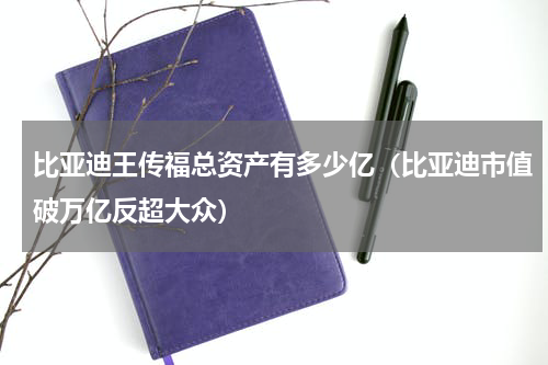 比亚迪王传福总资产有多少亿（比亚迪市值破万亿反超大众）