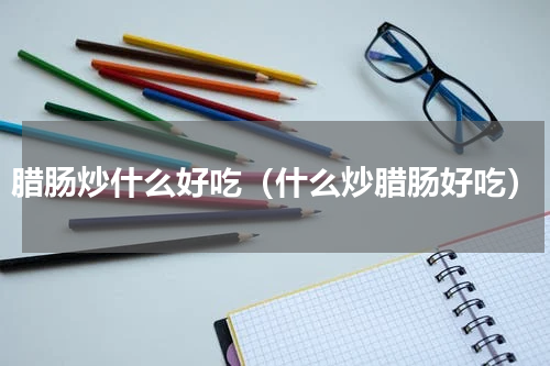 腊肠炒什么好吃（什么炒腊肠好吃）