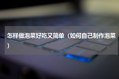 怎样做泡菜好吃又简单（如何自己制作泡菜）
