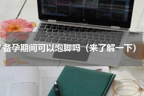备孕期间可以泡脚吗（来了解一下）