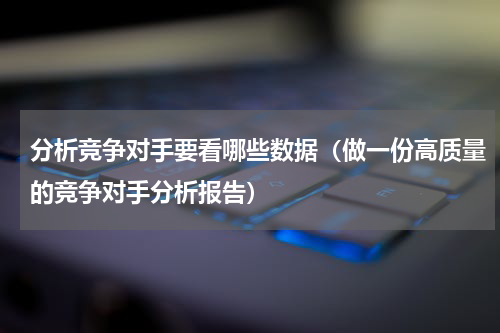 分析竞争对手要看哪些数据（做一份高质量的竞争对手分析报告）