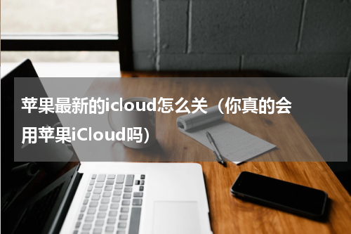 苹果最新的icloud怎么关（你真的会用苹果iCloud吗）