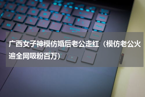 广西女子神模仿婚后老公走红（模仿老公火遍全网吸粉百万）