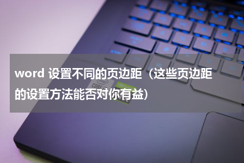 word 设置不同的页边距（这些页边距的设置方法能否对你有益）