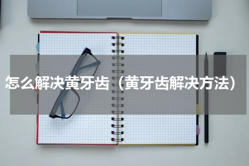 怎么解决黄牙齿（黄牙齿解决方法）