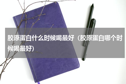 胶原蛋白什么时候喝最好（胶原蛋白哪个时候喝最好）