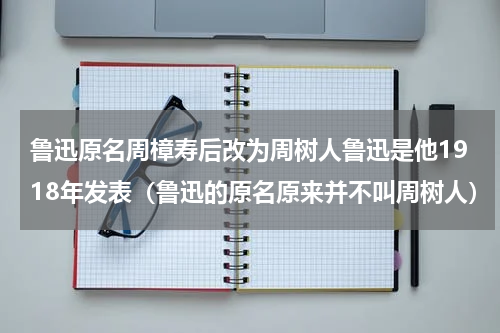 鲁迅原名周樟寿后改为周树人鲁迅是他1918年发表（鲁迅的原名原来并不叫周树人）